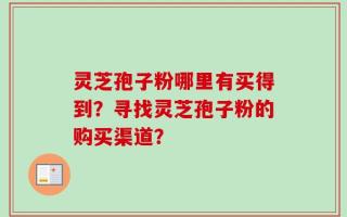 灵芝孢子粉哪里有买得到？寻找灵芝孢子粉的购买渠道？