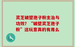 灵芝破壁孢子粉主治与功效？“破壁灵芝孢子粉”这玩意真的有用么