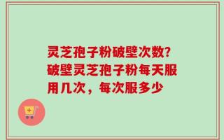 灵芝孢子粉破壁次数？破壁灵芝孢子粉每天服用几次，每次服多少