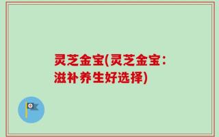 灵芝金宝(灵芝金宝：滋补养生好选择)
