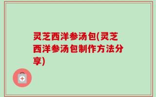 灵芝西洋参汤包(灵芝西洋参汤包制作方法分享)