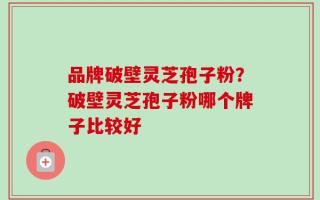 品牌破壁灵芝孢子粉？破壁灵芝孢子粉哪个牌子比较好