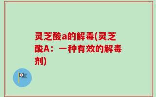 灵芝酸a的解毒(灵芝酸A：一种有效的解毒剂)