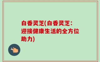 白香灵芝(白香灵芝：迎接健康生活的全方位助力)
