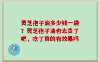 灵芝孢子油多少钱一袋？灵芝孢子油也太贵了吧，吃了真的有效果吗