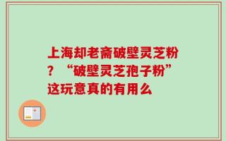 上海却老斋破壁灵芝粉？“破壁灵芝孢子粉”这玩意真的有用么