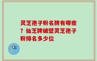 灵芝孢子粉名牌有哪些？仙芝牌破壁灵芝孢子粉排名多少位