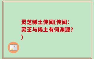 灵芝稀土传闻(传闻：灵芝与稀土有何渊源？)