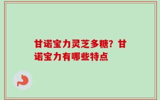 甘诺宝力灵芝多糖？甘诺宝力有哪些特点
