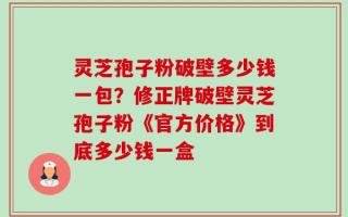 灵芝孢子粉破壁多少钱一包？修正牌破壁灵芝孢子粉《官方价格》到底多少钱一盒
