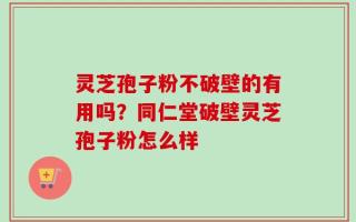 灵芝孢子粉不破壁的有用吗？同仁堂破壁灵芝孢子粉怎么样
