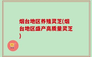烟台地区养殖灵芝(烟台地区盛产高质量灵芝)