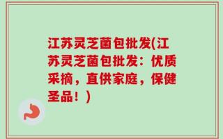 江苏灵芝菌包批发(江苏灵芝菌包批发：优质采摘，直供家庭，保健圣品！)