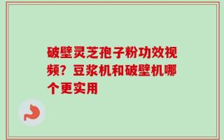 破壁灵芝孢子粉功效视频？豆浆机和破壁机哪个更实用