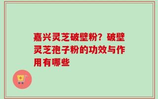 嘉兴灵芝破壁粉？破壁灵芝孢子粉的功效与作用有哪些