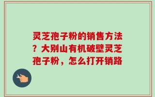 灵芝孢子粉的销售方法？大别山有机破壁灵芝孢子粉，怎么打开销路