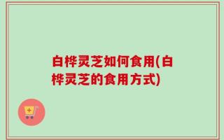 白桦灵芝如何食用(白桦灵芝的食用方式)