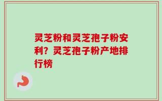 灵芝粉和灵芝孢子粉安利？灵芝孢子粉产地排行榜
