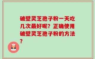 破壁灵芝孢子粉一天吃几次最好呢？正确使用破壁灵芝孢子粉的方法？