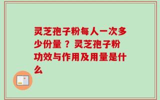 灵芝孢子粉每人一次多少份量 ？灵芝孢子粉功效与作用及用量是什么