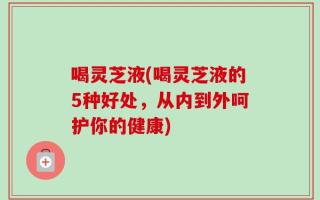 喝灵芝液(喝灵芝液的5种好处，从内到外呵护你的健康)