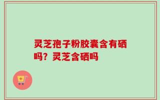 灵芝孢子粉胶囊含有硒吗？灵芝含硒吗