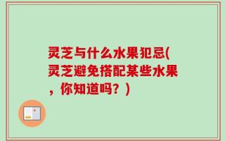 灵芝与什么水果犯忌(灵芝避免搭配某些水果，你知道吗？)