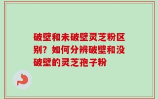 破壁和未破壁灵芝粉区别？如何分辨破壁和没破壁的灵芝孢子粉