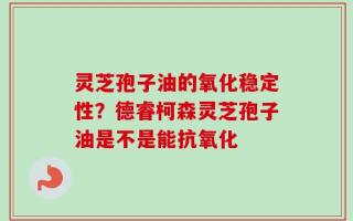 灵芝孢子油的氧化稳定性？德睿柯森灵芝孢子油是不是能抗氧化
