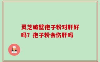 灵芝破壁孢子粉对肝好吗？孢子粉会伤肝吗