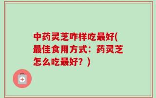 中药灵芝咋样吃最好(最佳食用方式：药灵芝怎么吃最好？)
