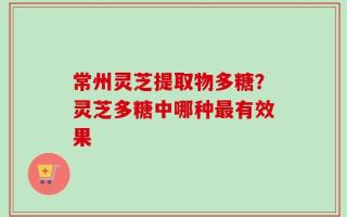 常州灵芝提取物多糖？灵芝多糖中哪种最有效果