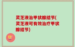 灵芝液治甲状腺结节(灵芝液可有效治疗甲状腺结节)
