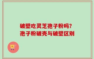 破壁吃灵芝孢子粉吗？孢子粉破壳与破壁区别