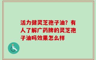 活力健灵芝孢子油？有人了解广药牌的灵芝孢子油吗效果怎么样