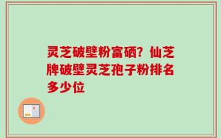 灵芝破壁粉富硒？仙芝牌破壁灵芝孢子粉排名多少位