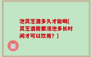 泡灵芝酒多久才能喝(灵芝酒需要浸泡多长时间才可以饮用？)