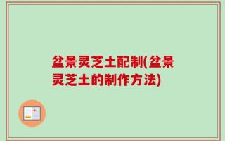 盆景灵芝土配制(盆景灵芝土的制作方法)
