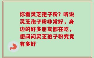 你看灵芝孢子粉？听说灵芝孢子粉非常好，身边的好多朋友都在吃，想问问灵芝孢子粉究竟有多好
