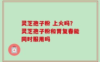 灵芝孢子粉 上火吗？灵芝孢子粉和胃复春能同时服用吗
