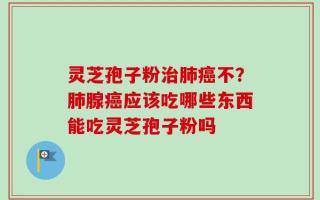灵芝孢子粉治肺癌不？肺腺癌应该吃哪些东西能吃灵芝孢子粉吗