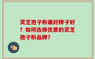 灵芝孢子粉最好牌子好？如何选择优质的灵芝孢子粉品牌？