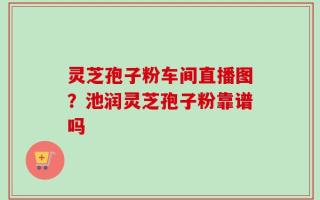灵芝孢子粉车间直播图？池润灵芝孢子粉靠谱吗