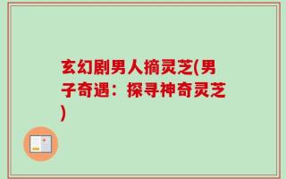 玄幻剧男人摘灵芝(男子奇遇：探寻神奇灵芝)