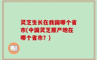 灵芝生长在我国哪个省市(中国灵芝原产地在哪个省市？)