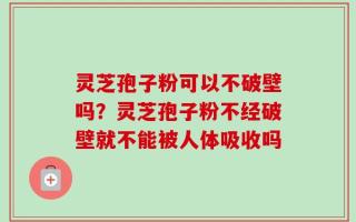 灵芝孢子粉可以不破壁吗？灵芝孢子粉不经破壁就不能被人体吸收吗