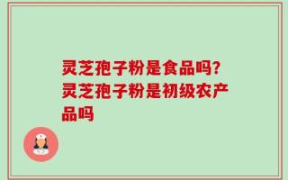 灵芝孢子粉是食品吗？灵芝孢子粉是初级农产品吗