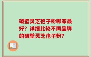 破壁灵芝孢子粉哪家最好？详细比较不同品牌的破壁灵芝孢子粉？