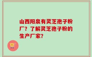 山西阳泉有灵芝孢子粉厂？了解灵芝孢子粉的生产厂家？