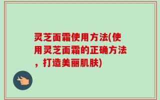 灵芝面霜使用方法(使用灵芝面霜的正确方法，打造美丽肌肤)
